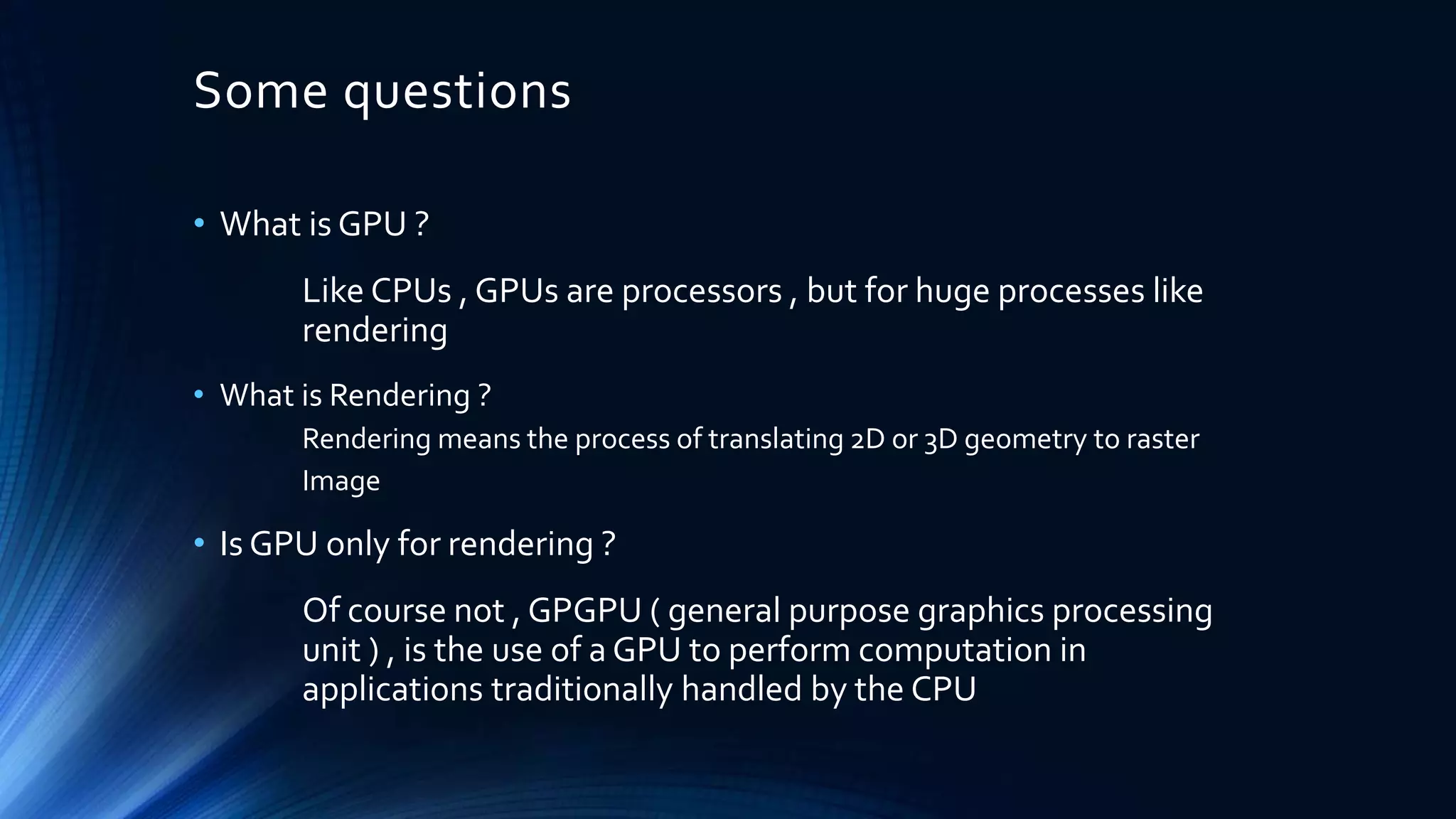 Some questions
• What is GPU ?
Like CPUs , GPUs are processors , but for huge processes like
rendering
• What is Rendering ?
Rendering means the process of translating 2D or 3D geometry to raster
Image
• Is GPU only for rendering ?
Of course not , GPGPU ( general purpose graphics processing
unit ) , is the use of a GPU to perform computation in
applications traditionally handled by the CPU
 