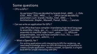 Some questions
• CPU vs GPU ?
As we know CPUs are devided by brands (Intel , AMD , …) , ISAs
(CISC , RISC , ZISC , MISC , …) , … , GPUs can be devided by
parameters such brands ( Nvidia , Intel , AMD , … ) ,
Architectures (Kepler , Maxwell , Pascal ,Volta , … ) and etc
• Can we write an application for GPU ?
Like CPUs that have compiler ( translating high-level language
to assembly ( clang , gcc , cc , … ) ) and assembler ( translate
assembly to machine code ( nasm , yasm , … ) ) , GPUs are
programmable , too and have compiler ( nvcc , hcc , … ) and
assembler ( gcnasm , asfermi , … )
• What is OpenGL for ?
For writing applications with interacting to GPU for rendering , we
need deep knowledge about our GPU Architecture and hardware to
create a simple application , renders a model , so OpenGL is a higher
level API for simple interacting with GPU
 