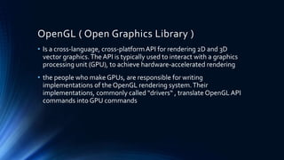 OpenGL ( Open Graphics Library )
• Is a cross-language, cross-platformAPI for rendering 2D and 3D
vector graphics.The API is typically used to interact with a graphics
processing unit (GPU), to achieve hardware-accelerated rendering
• the people who make GPUs, are responsible for writing
implementations of the OpenGL rendering system.Their
implementations, commonly called "drivers“ , translate OpenGL API
commands into GPU commands
 