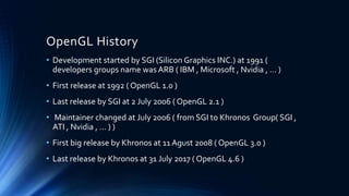 OpenGL History
• Development started by SGI (Silicon Graphics INC.) at 1991 (
developers groups name was ARB ( IBM , Microsoft , Nvidia , … )
• First release at 1992 ( OpenGL 1.0 )
• Last release by SGI at 2 July 2006 ( OpenGL 2.1 )
• Maintainer changed at July 2006 ( from SGI to Khronos Group( SGI ,
ATI , Nvidia , … ) )
• First big release by Khronos at 11 Agust 2008 ( OpenGL 3.0 )
• Last release by Khronos at 31 July 2017 ( OpenGL 4.6 )
 