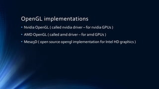 OpenGL implementations
• Nvidia OpenGL ( called nvidia driver – for nvidia GPUs )
• AMD OpenGL ( called amd driver – for amd GPUs )
• Mesa3D ( open source opengl implementation for Intel HD graphics )
 