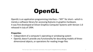 OpenGL
OpenGL is an application programming interface---‘‘API’’ for short---which is
merely a software library for accessing features in graphics hardware.
It was first developed at Silicon Graphics Computer Systems with Version 1.0
released in July of 1994.
Properties
• Independent of a computer’s operating or windowing system
• OpenGL doesn’t provide any functionality for describing models of three-
dimensional objects, or operations for reading image files
Prof. Jeo Joy A, Dept. of Computer Science(UG), Kristu Jayanti College(Autonomous) Bengaluru 1
 