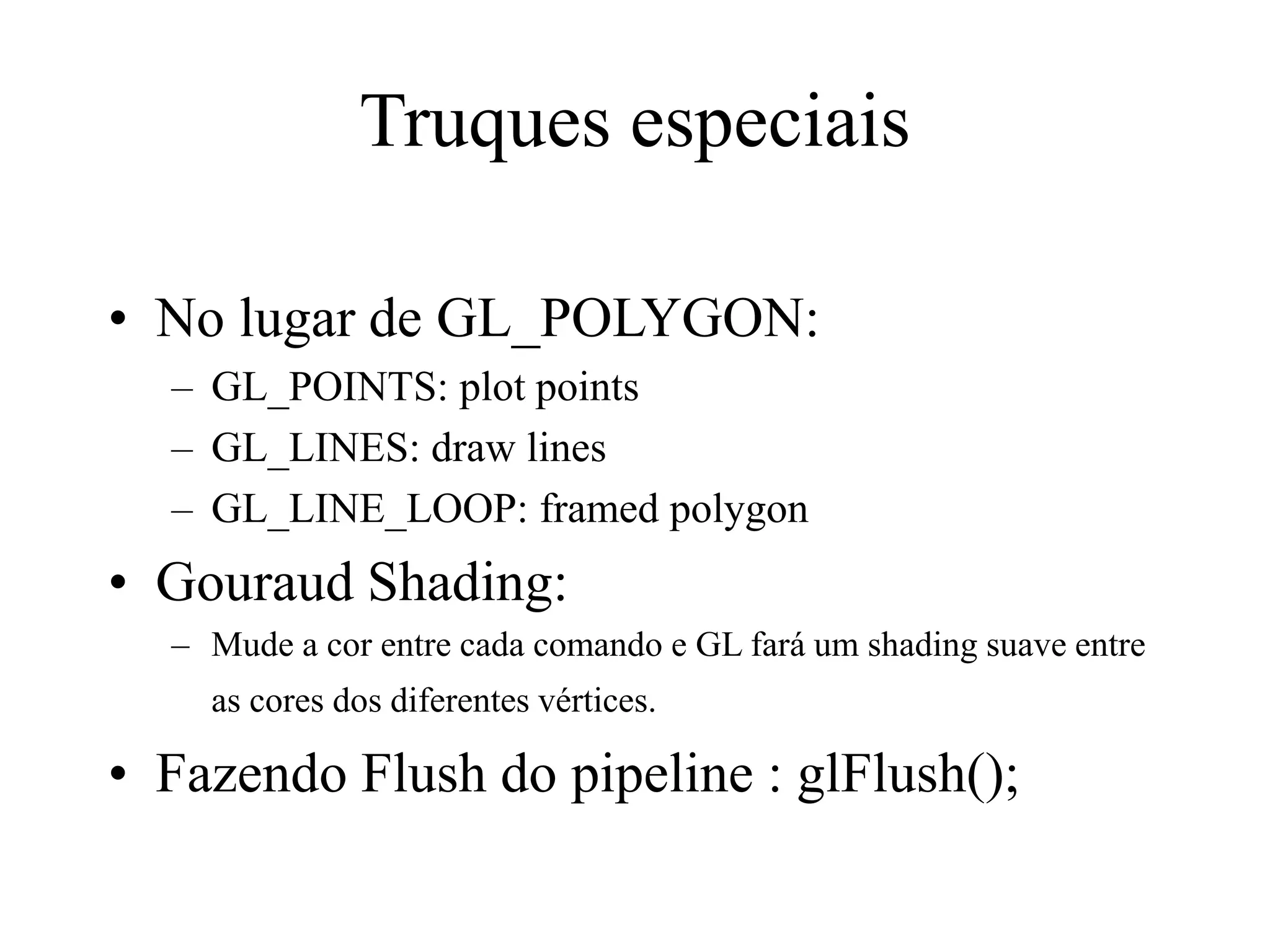 Truques especiais
• No lugar de GL_POLYGON:
– GL_POINTS: plot points
– GL_LINES: draw lines
– GL_LINE_LOOP: framed polygon
• Gouraud Shading:
– Mude a cor entre cada comando e GL fará um shading suave entre
as cores dos diferentes vértices.
• Fazendo Flush do pipeline : glFlush();
 