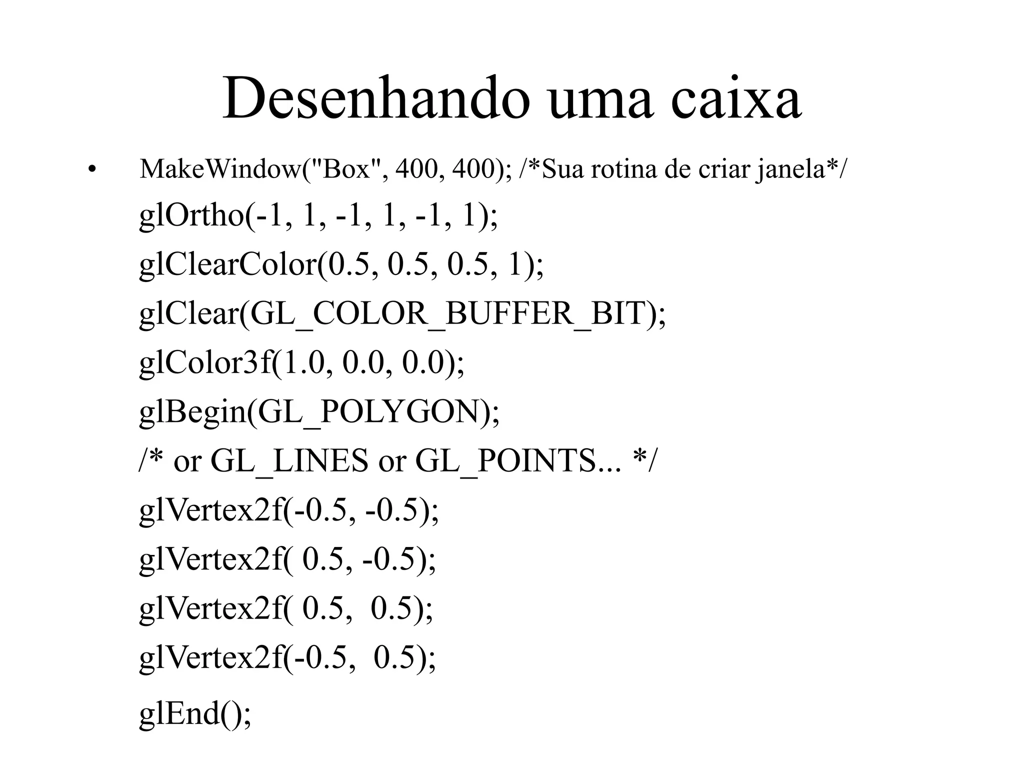 Desenhando uma caixa
• MakeWindow("Box", 400, 400); /*Sua rotina de criar janela*/
glOrtho(-1, 1, -1, 1, -1, 1);
glClearColor(0.5, 0.5, 0.5, 1);
glClear(GL_COLOR_BUFFER_BIT);
glColor3f(1.0, 0.0, 0.0);
glBegin(GL_POLYGON);
/* or GL_LINES or GL_POINTS... */
glVertex2f(-0.5, -0.5);
glVertex2f( 0.5, -0.5);
glVertex2f( 0.5, 0.5);
glVertex2f(-0.5, 0.5);
glEnd();
 