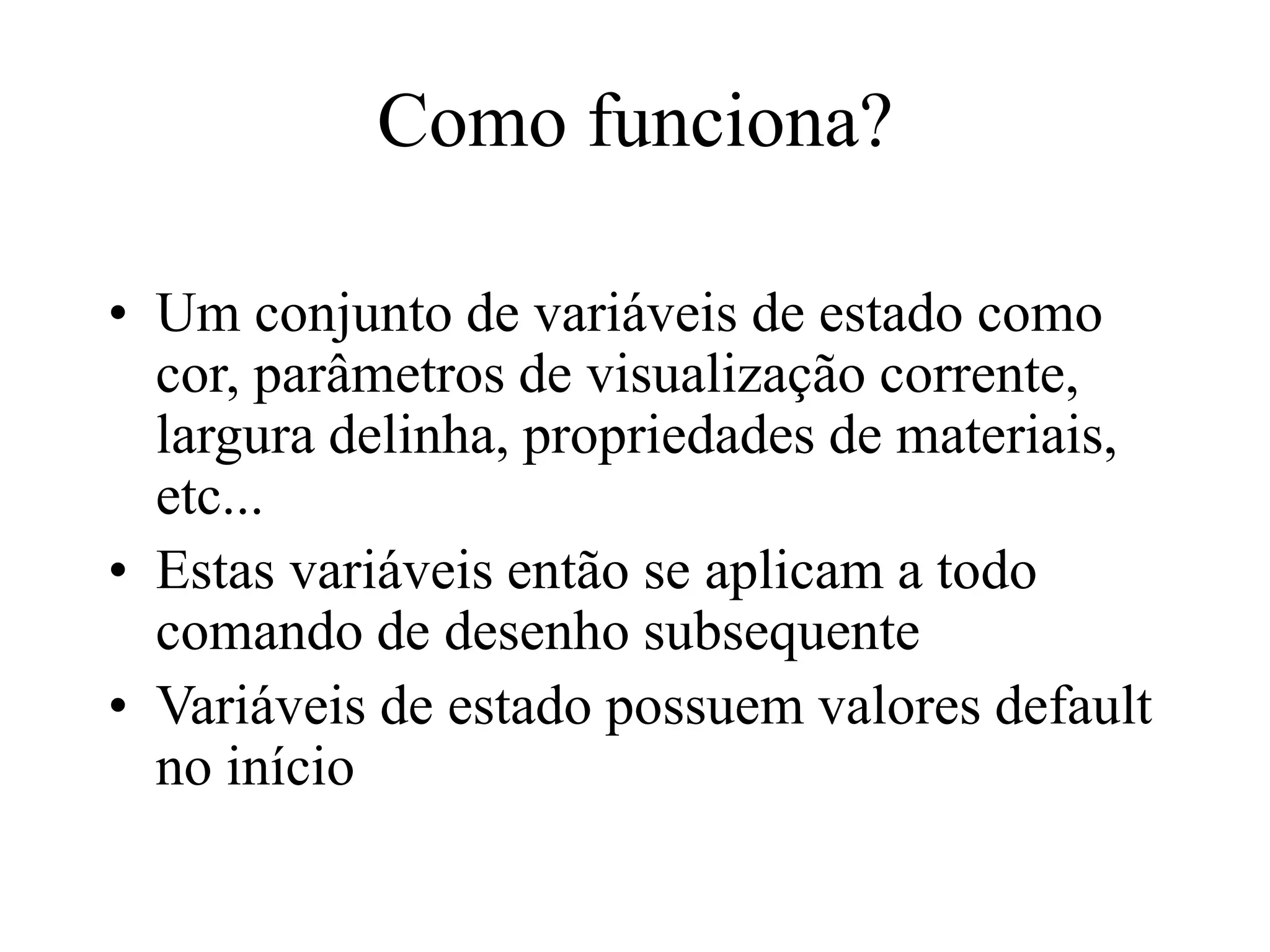 Como funciona?
• Um conjunto de variáveis de estado como
cor, parâmetros de visualização corrente,
largura delinha, propriedades de materiais,
etc...
• Estas variáveis então se aplicam a todo
comando de desenho subsequente
• Variáveis de estado possuem valores default
no início
 