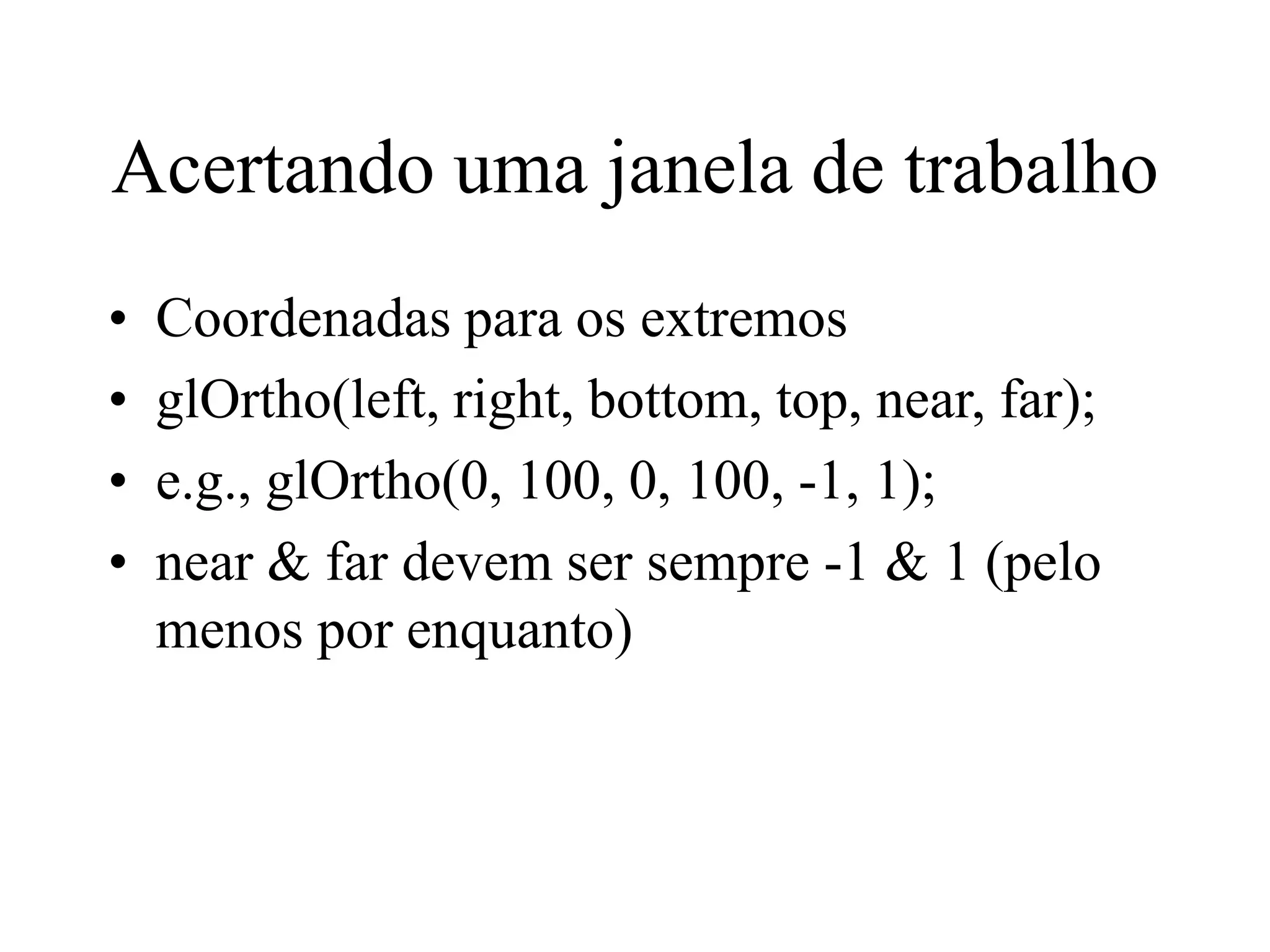 Acertando uma janela de trabalho
• Coordenadas para os extremos
• glOrtho(left, right, bottom, top, near, far);
• e.g., glOrtho(0, 100, 0, 100, -1, 1);
• near & far devem ser sempre -1 & 1 (pelo
menos por enquanto)
 