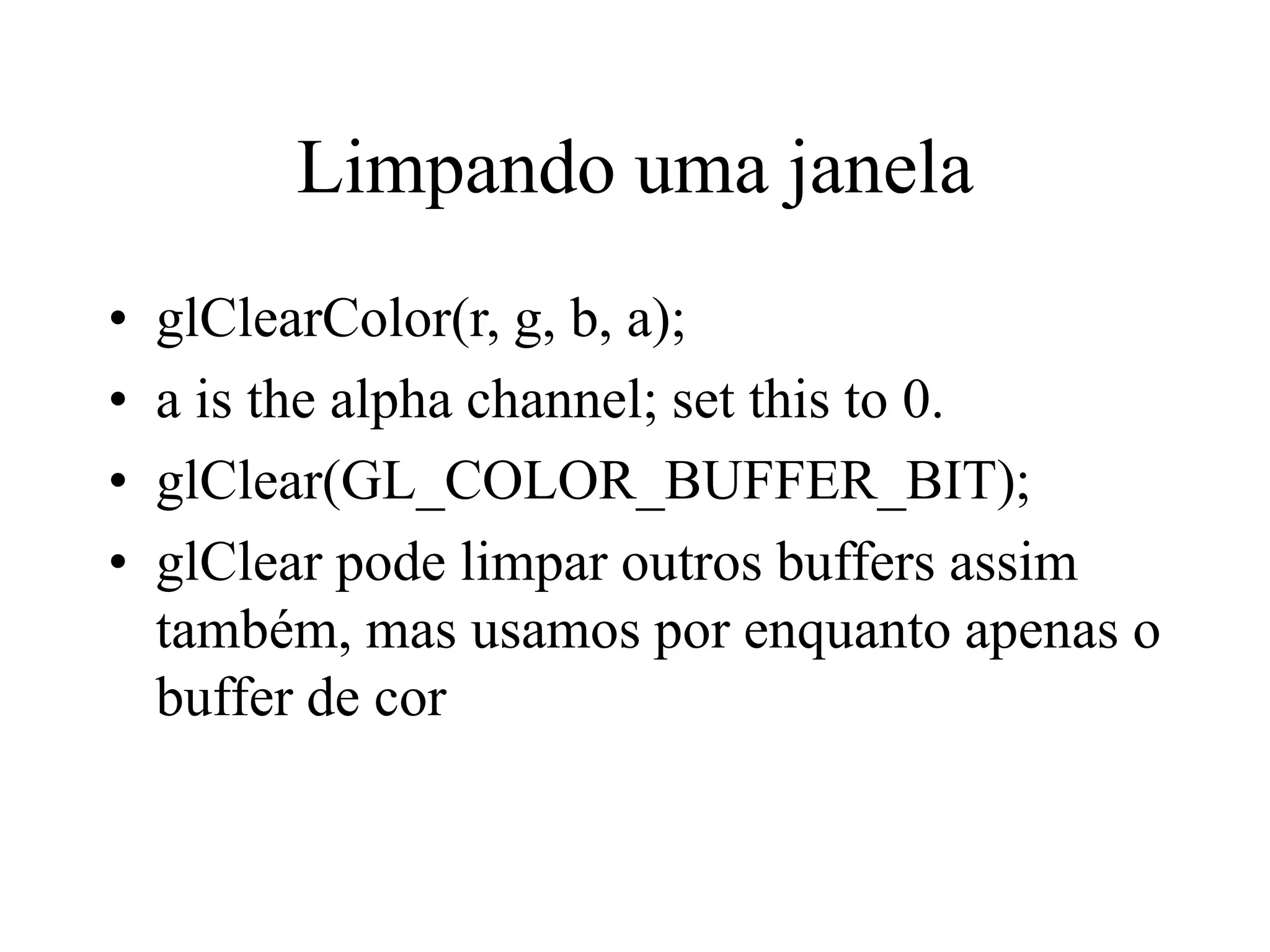 Limpando uma janela
• glClearColor(r, g, b, a);
• a is the alpha channel; set this to 0.
• glClear(GL_COLOR_BUFFER_BIT);
• glClear pode limpar outros buffers assim
também, mas usamos por enquanto apenas o
buffer de cor
 