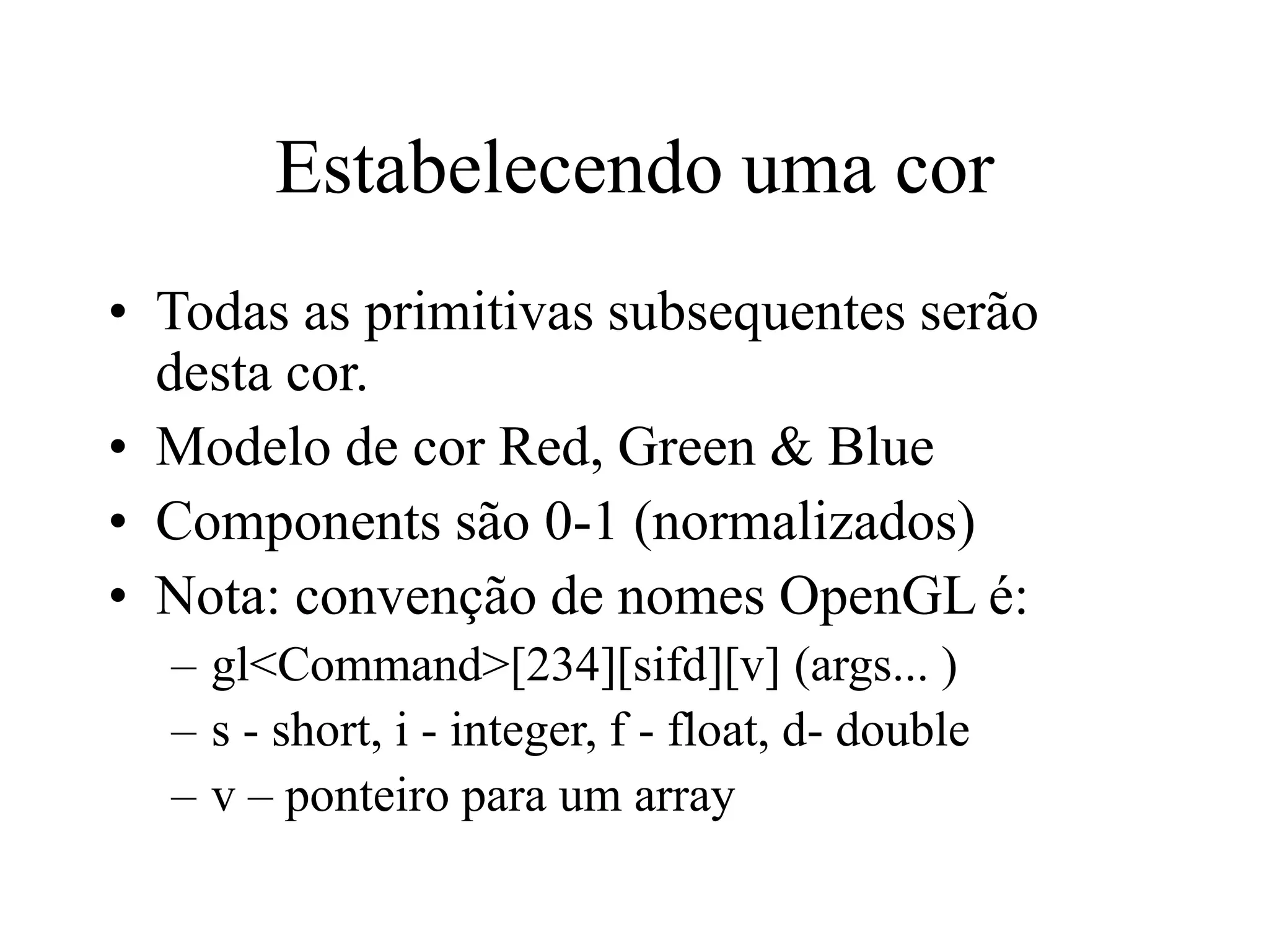 Estabelecendo uma cor
• Todas as primitivas subsequentes serão
desta cor.
• Modelo de cor Red, Green & Blue
• Components são 0-1 (normalizados)
• Nota: convenção de nomes OpenGL é:
– gl<Command>[234][sifd][v] (args... )
– s - short, i - integer, f - float, d- double
– v – ponteiro para um array
 