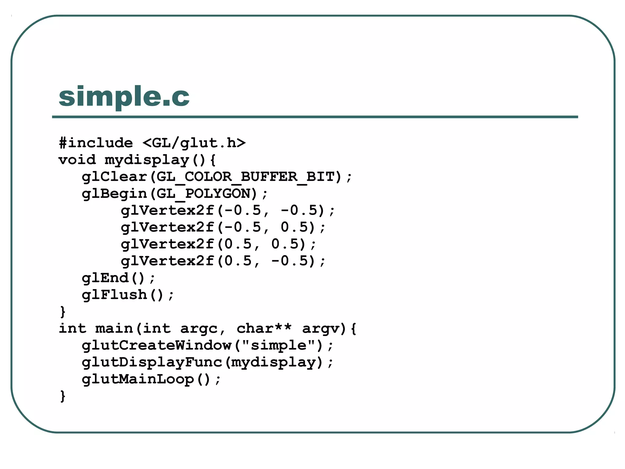 simple.c
#include <GL/glut.h>
void mydisplay(){
   glClear(GL_COLOR_BUFFER_BIT);
   glBegin(GL_POLYGON);
       glVertex2f(-0.5, -0.5);
       glVertex2f(-0.5, 0.5);
       glVertex2f(0.5, 0.5);
       glVertex2f(0.5, -0.5);
   glEnd();
   glFlush();
}
int main(int argc, char** argv){
   glutCreateWindow("simple");
   glutDisplayFunc(mydisplay);
   glutMainLoop();
}
 