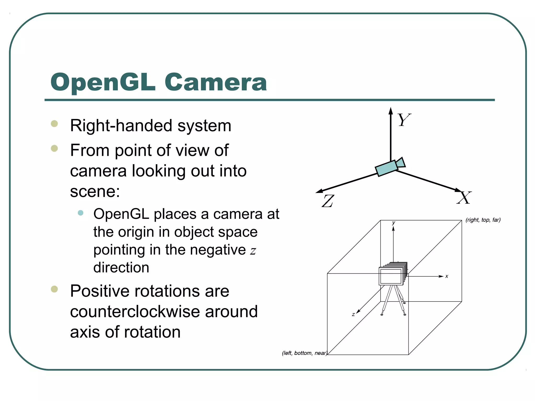 OpenGL Camera
   Right-handed system
   From point of view of
    camera looking out into
    scene:
    •   OpenGL places a camera at
        the origin in object space
        pointing in the negative z
        direction
   Positive rotations are
    counterclockwise around
    axis of rotation
 