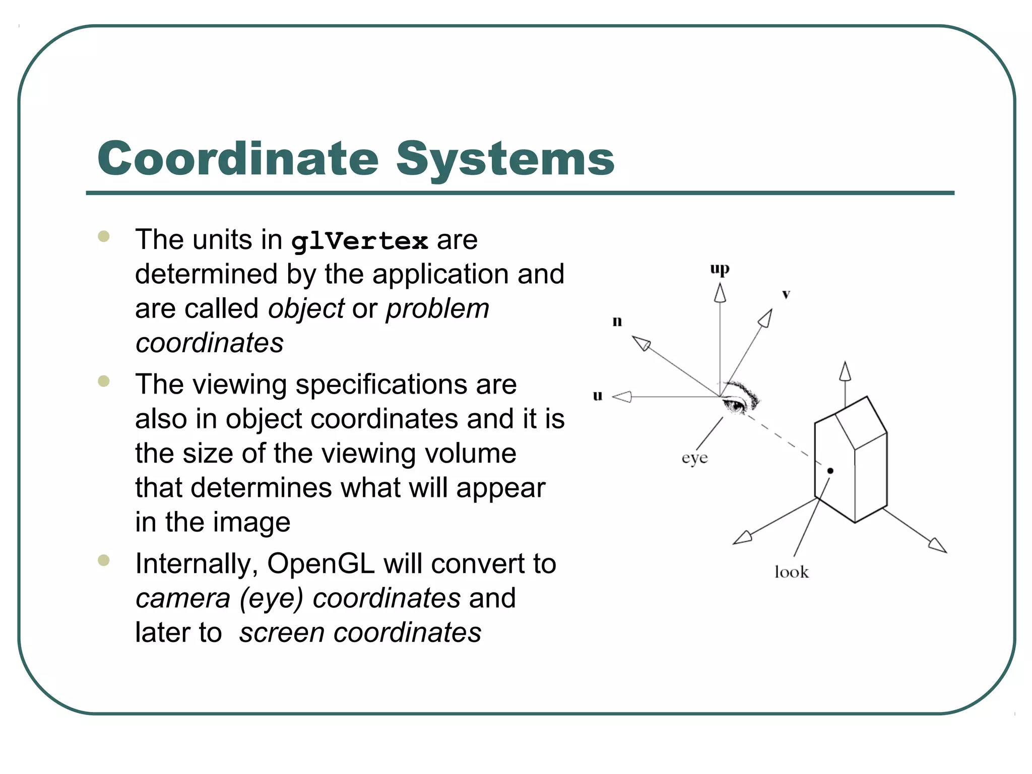 Coordinate Systems
   The units in glVertex are
    determined by the application and
    are called object or problem
    coordinates
   The viewing specifications are
    also in object coordinates and it is
    the size of the viewing volume
    that determines what will appear
    in the image
   Internally, OpenGL will convert to
    camera (eye) coordinates and
    later to screen coordinates
 