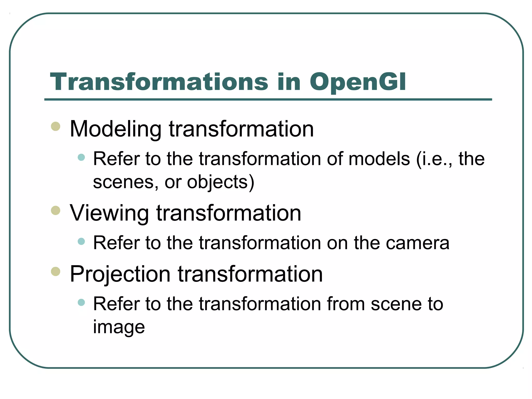 Transformations in OpenGl
 Modeling   transformation
  • Refer to the transformation of models (i.e., the
    scenes, or objects)
 Viewing   transformation
  • Refer to the transformation on the camera
 Projection   transformation
  • Refer to the transformation from scene to
    image
 