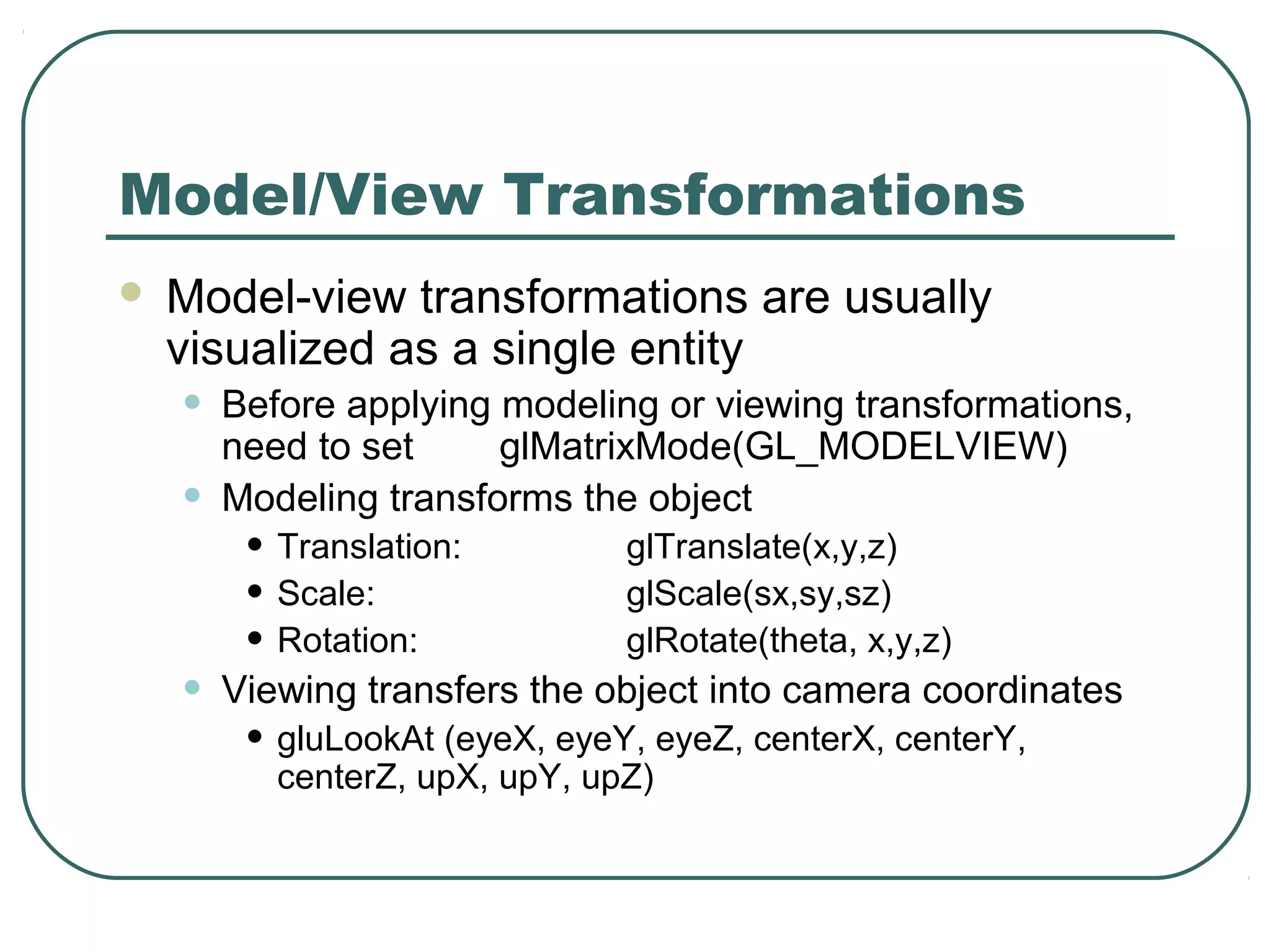 Model/View Transformations
   Model-view transformations are usually
    visualized as a single entity
    •   Before applying modeling or viewing transformations,
        need to set     glMatrixMode(GL_MODELVIEW)
    •   Modeling transforms the object
         • Translation:         glTranslate(x,y,z)
         • Scale:               glScale(sx,sy,sz)
         • Rotation:            glRotate(theta, x,y,z)
    •   Viewing transfers the object into camera coordinates
         • gluLookAt (eyeX, eyeY, eyeZ, centerX, centerY,
           centerZ, upX, upY, upZ)
 
