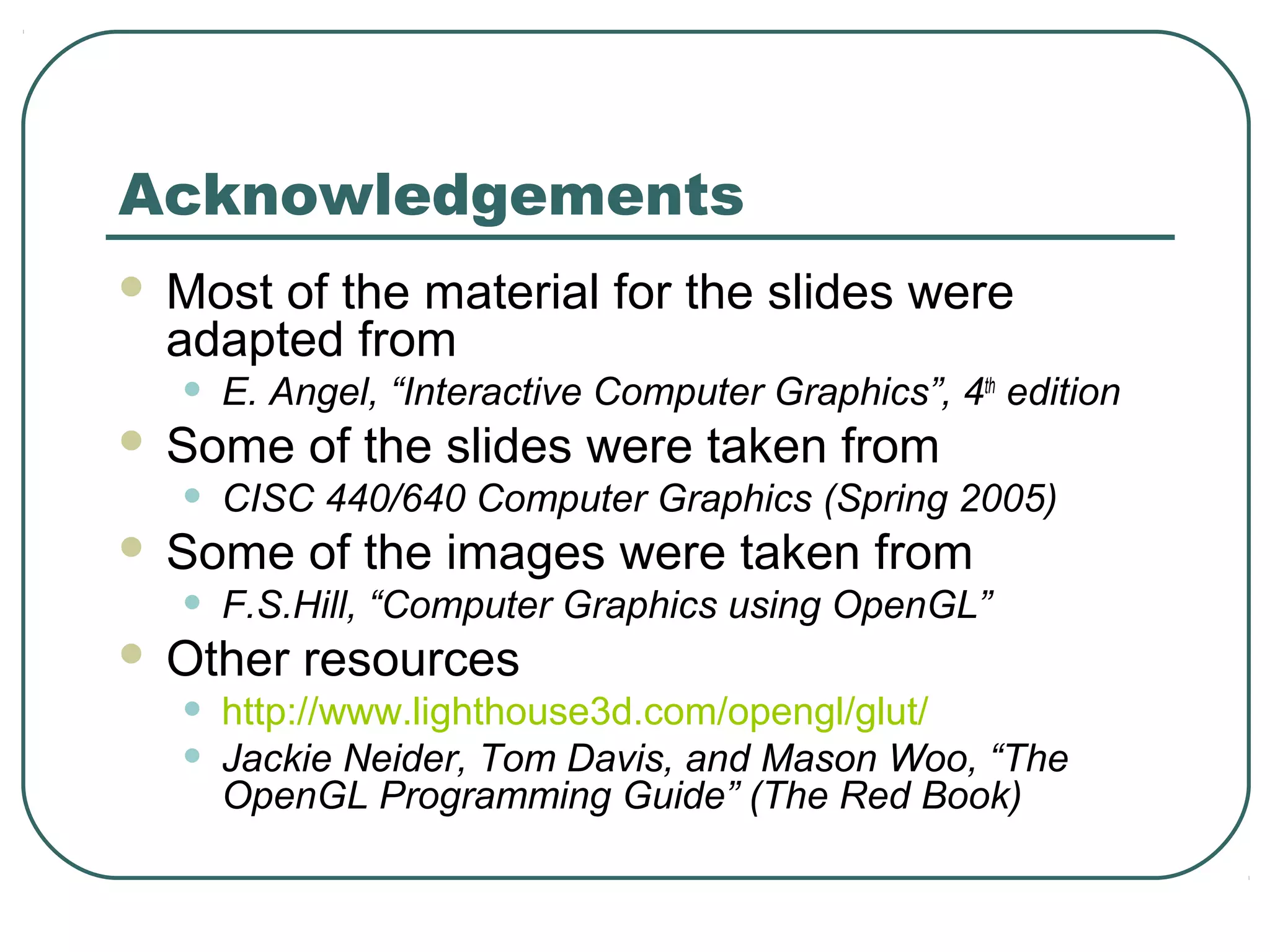 Acknowledgements
   Most of the material for the slides were
    adapted from
    •   E. Angel, “Interactive Computer Graphics”, 4th edition
   Some of the slides were taken from
    •   CISC 440/640 Computer Graphics (Spring 2005)
   Some of the images were taken from
    •   F.S.Hill, “Computer Graphics using OpenGL”
   Other resources
    •   http://www.lighthouse3d.com/opengl/glut/
    •   Jackie Neider, Tom Davis, and Mason Woo, “The
        OpenGL Programming Guide” (The Red Book)
 