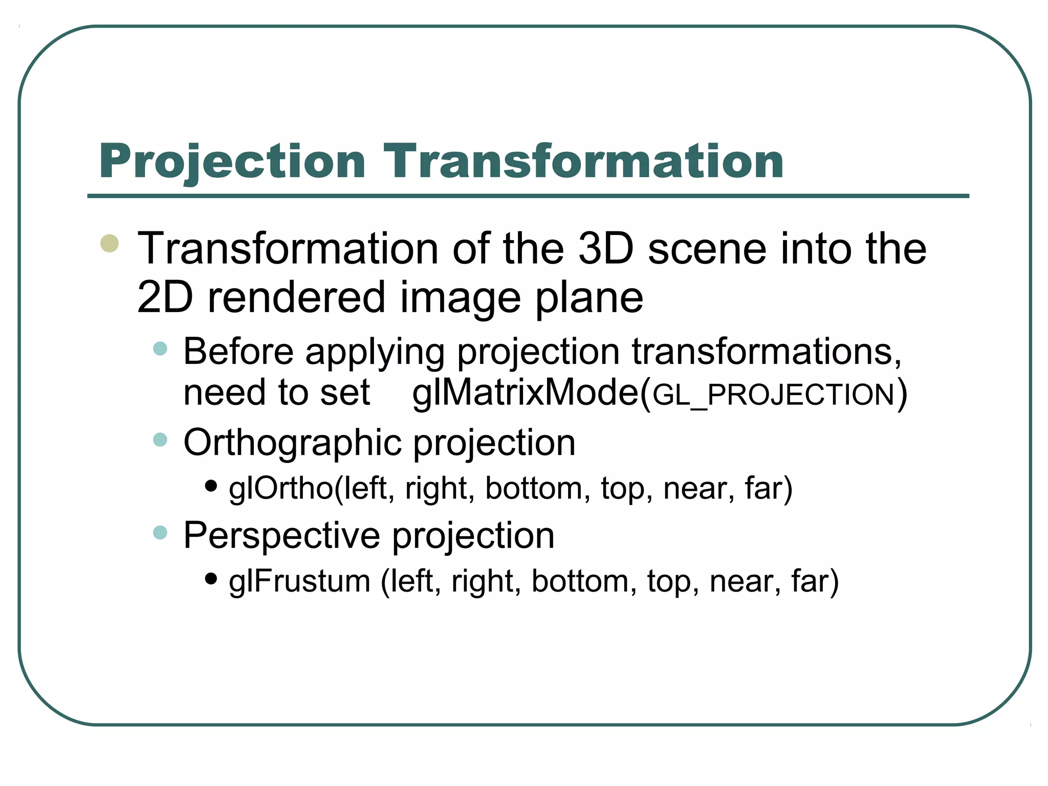 Projection Transformation
 Transformation
               of the 3D scene into the
 2D rendered image plane
  • Before applying projection transformations,
      need to set glMatrixMode(GL_PROJECTION)
  •   Orthographic projection
       • glOrtho(left, right, bottom, top, near, far)
  • Perspective projection
       • glFrustum (left, right, bottom, top, near, far)
 