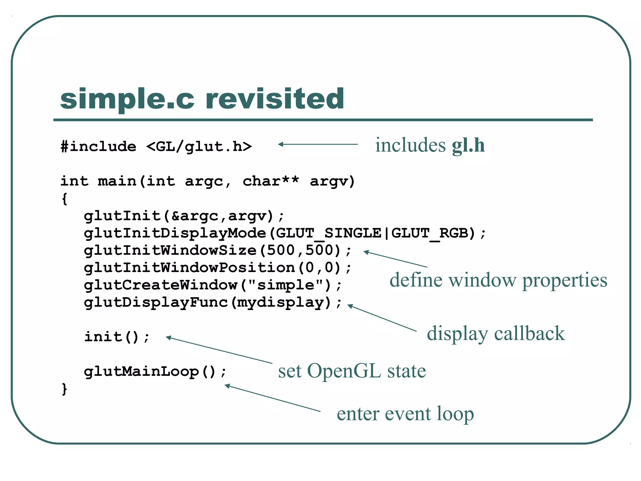 simple.c revisited
#include <GL/glut.h>             includes gl.h
int main(int argc, char** argv)
{
   glutInit(&argc,argv);
   glutInitDisplayMode(GLUT_SINGLE|GLUT_RGB);
   glutInitWindowSize(500,500);
   glutInitWindowPosition(0,0);
   glutCreateWindow("simple");     define window     properties
   glutDisplayFunc(mydisplay);

    init();                               display callback
    glutMainLoop();    set OpenGL state
}
                             enter event loop
 