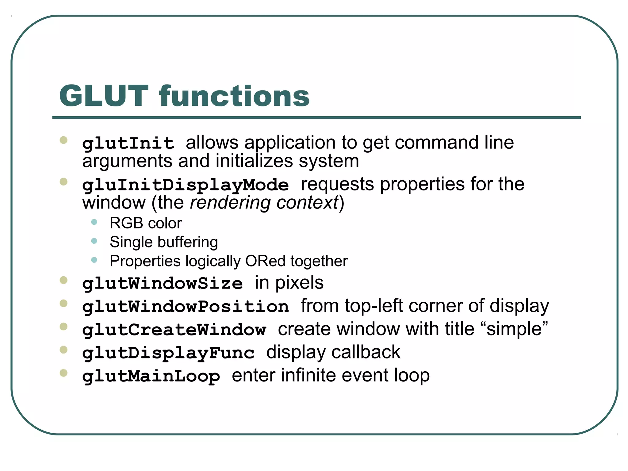 GLUT functions
   glutInit allows application to get command line
    arguments and initializes system
   gluInitDisplayMode requests properties for the
    window (the rendering context)
    •   RGB color
    •   Single buffering
    •   Properties logically ORed together
   glutWindowSize in pixels
   glutWindowPosition from top-left corner of display
   glutCreateWindow create window with title “simple”
   glutDisplayFunc display callback
   glutMainLoop enter infinite event loop
 