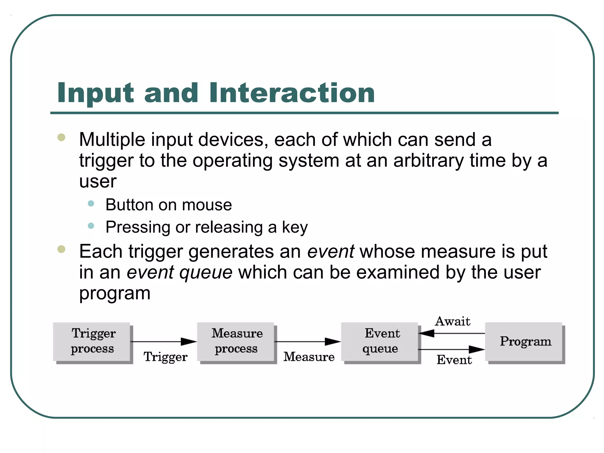 Input and Interaction
   Multiple input devices, each of which can send a
    trigger to the operating system at an arbitrary time by a
    user
    •   Button on mouse
    •   Pressing or releasing a key
   Each trigger generates an event whose measure is put
    in an event queue which can be examined by the user
    program
 