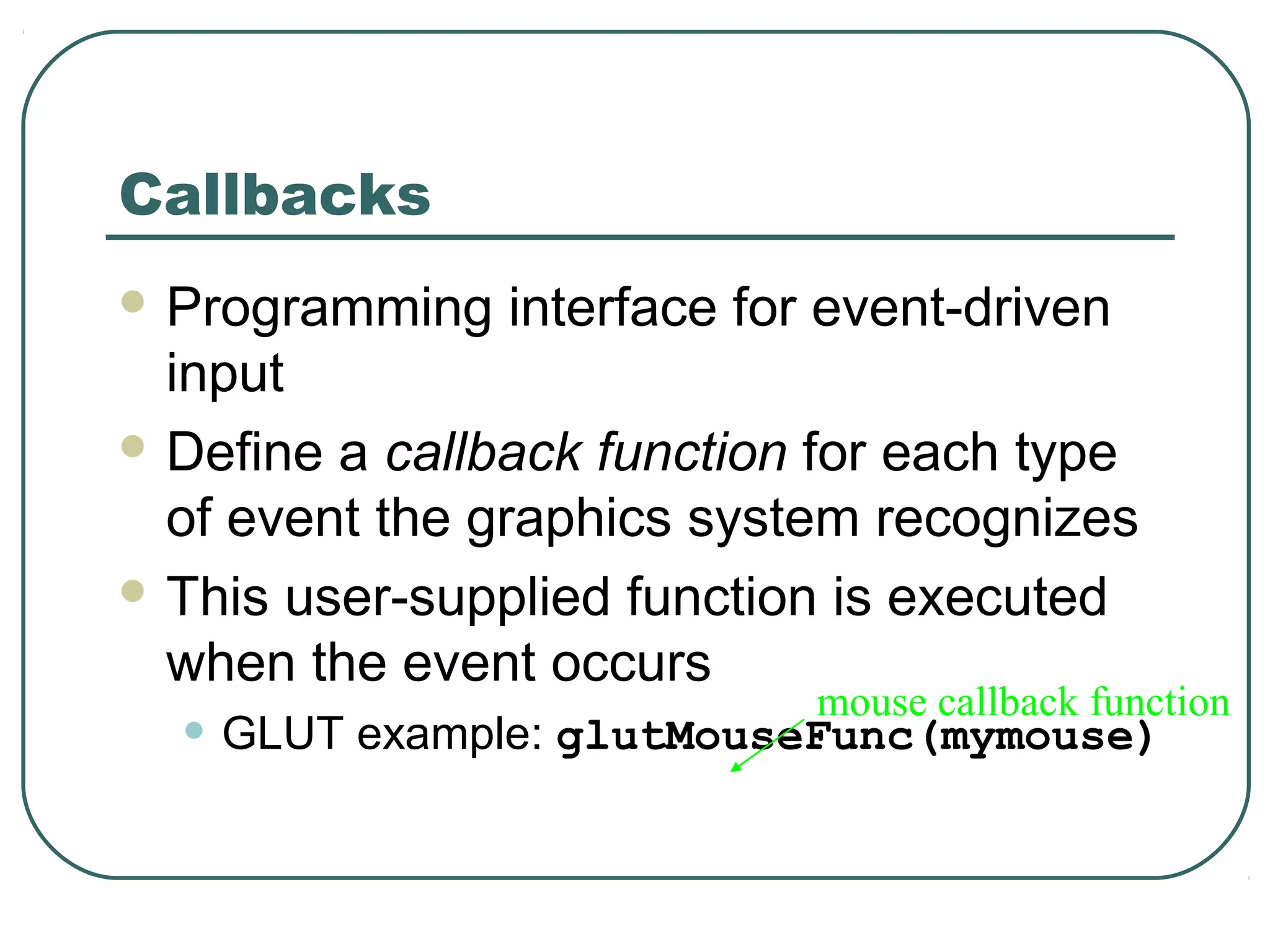 Callbacks
 Programming   interface for event-driven
  input
 Define a callback function for each type
  of event the graphics system recognizes
 This user-supplied function is executed
  when the event occurs
                             mouse callback function
  • GLUT example: glutMouseFunc(mymouse)
 