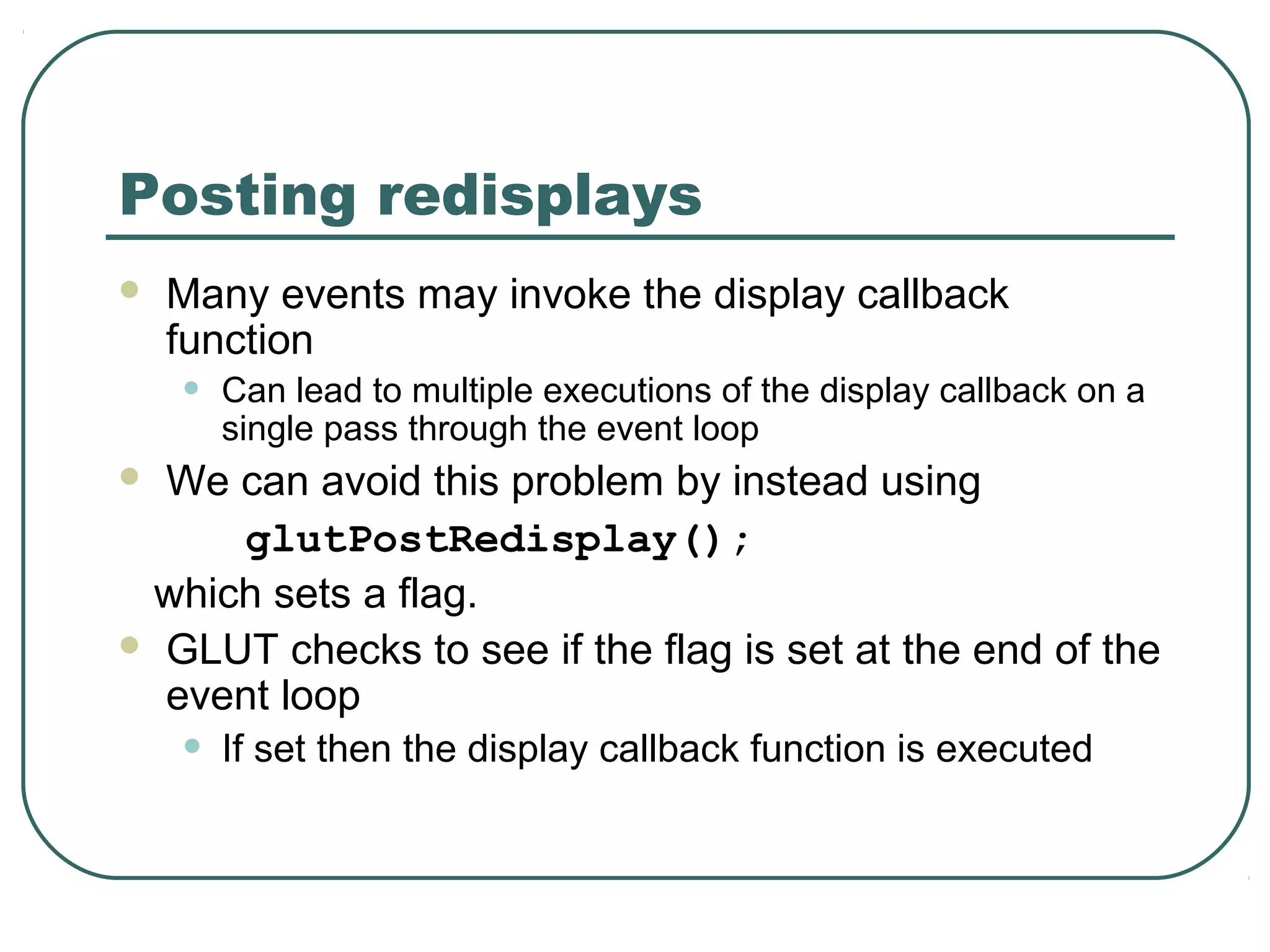 Posting redisplays
   Many events may invoke the display callback
    function
    •   Can lead to multiple executions of the display callback on a
        single pass through the event loop
 We can avoid this problem by instead using
     glutPostRedisplay();
 which sets a flag.
 GLUT checks to see if the flag is set at the end of the
  event loop
    •   If set then the display callback function is executed
 
