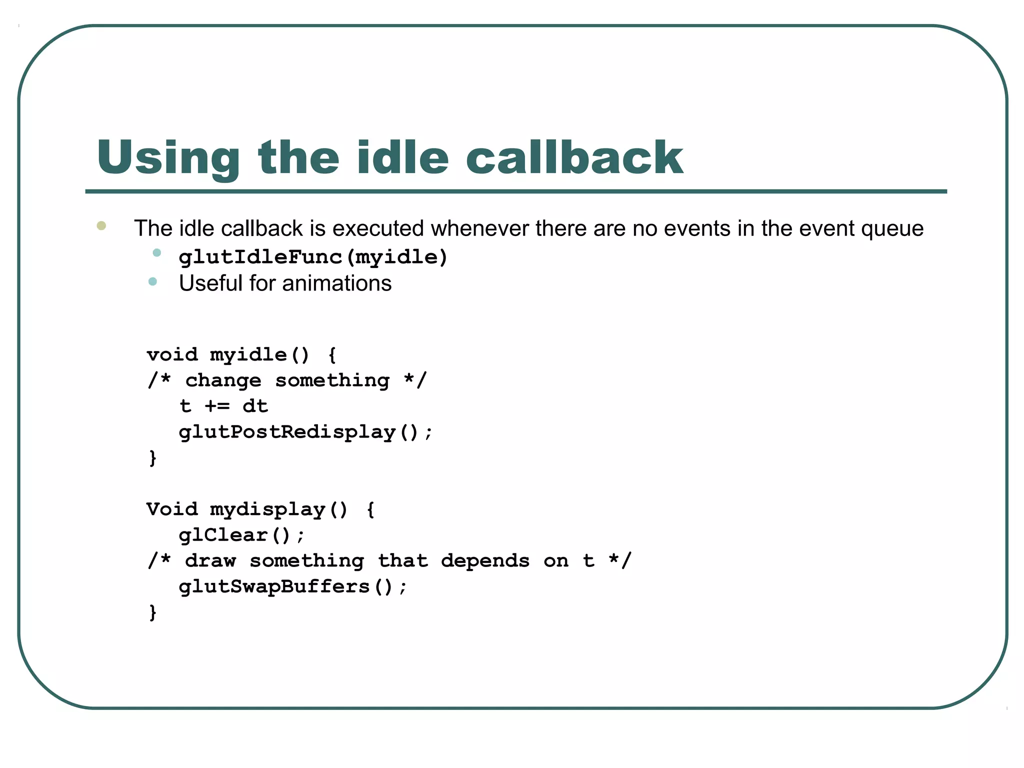 Using the idle callback
   The idle callback is executed whenever there are no events in the event queue
     • glutIdleFunc(myidle)
     • Useful for animations
     void myidle() {
     /* change something */
        t += dt
        glutPostRedisplay();
     }

     Void mydisplay() {
        glClear();
     /* draw something that depends on t */
        glutSwapBuffers();
     }
 