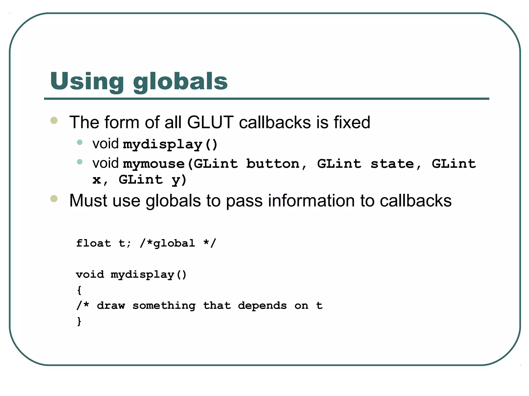 Using globals
   The form of all GLUT callbacks is fixed
    •   void mydisplay()
    •   void mymouse(GLint button, GLint state, GLint
        x, GLint y)
   Must use globals to pass information to callbacks

    float t; /*global */

    void mydisplay()
    {
    /* draw something that depends on t
    }
 