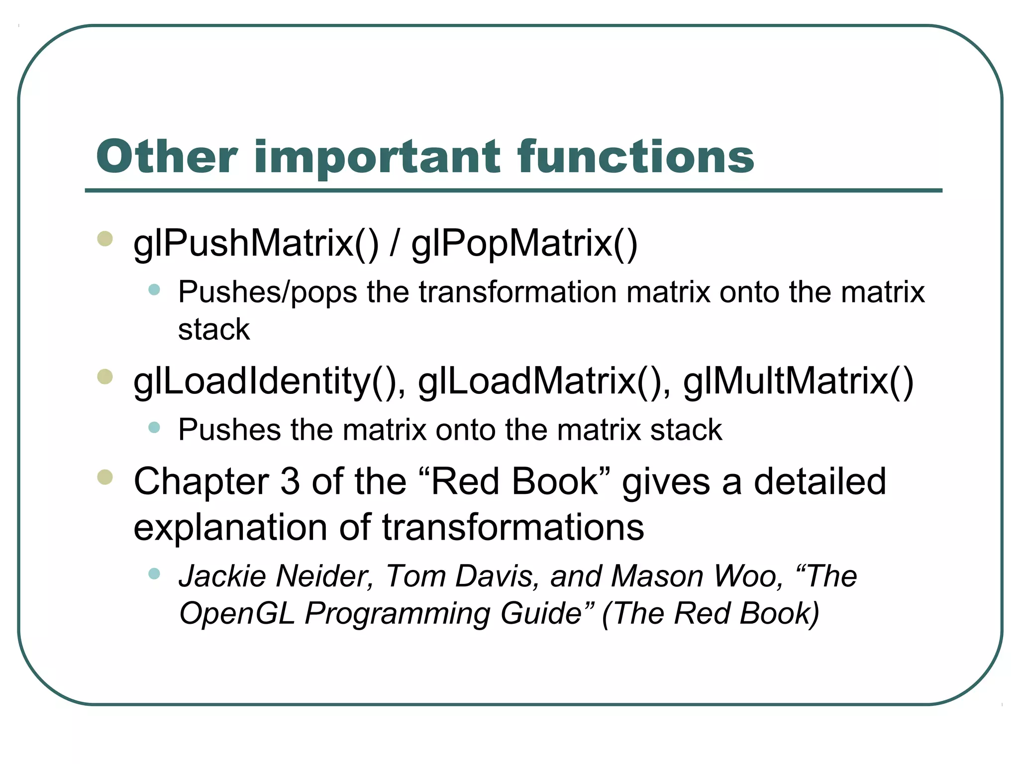 Other important functions
   glPushMatrix() / glPopMatrix()
    •   Pushes/pops the transformation matrix onto the matrix
        stack
   glLoadIdentity(), glLoadMatrix(), glMultMatrix()
    •   Pushes the matrix onto the matrix stack
   Chapter 3 of the “Red Book” gives a detailed
    explanation of transformations
    •   Jackie Neider, Tom Davis, and Mason Woo, “The
        OpenGL Programming Guide” (The Red Book)
 