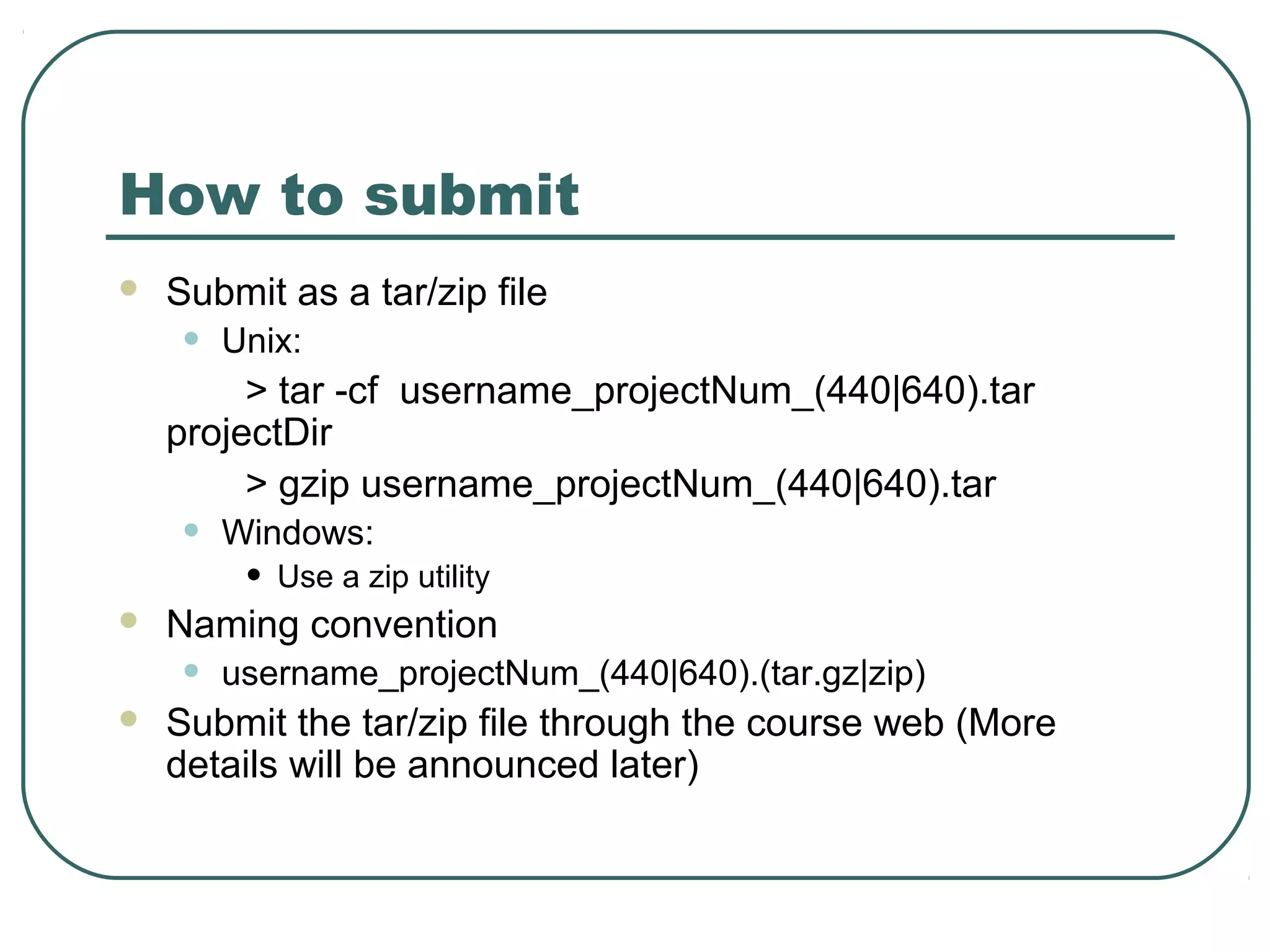 How to submit
   Submit as a tar/zip file
    •   Unix:
         > tar -cf username_projectNum_(440|640).tar
    projectDir
         > gzip username_projectNum_(440|640).tar
    •   Windows:
         •   Use a zip utility
   Naming convention
    •   username_projectNum_(440|640).(tar.gz|zip)
   Submit the tar/zip file through the course web (More
    details will be announced later)
 