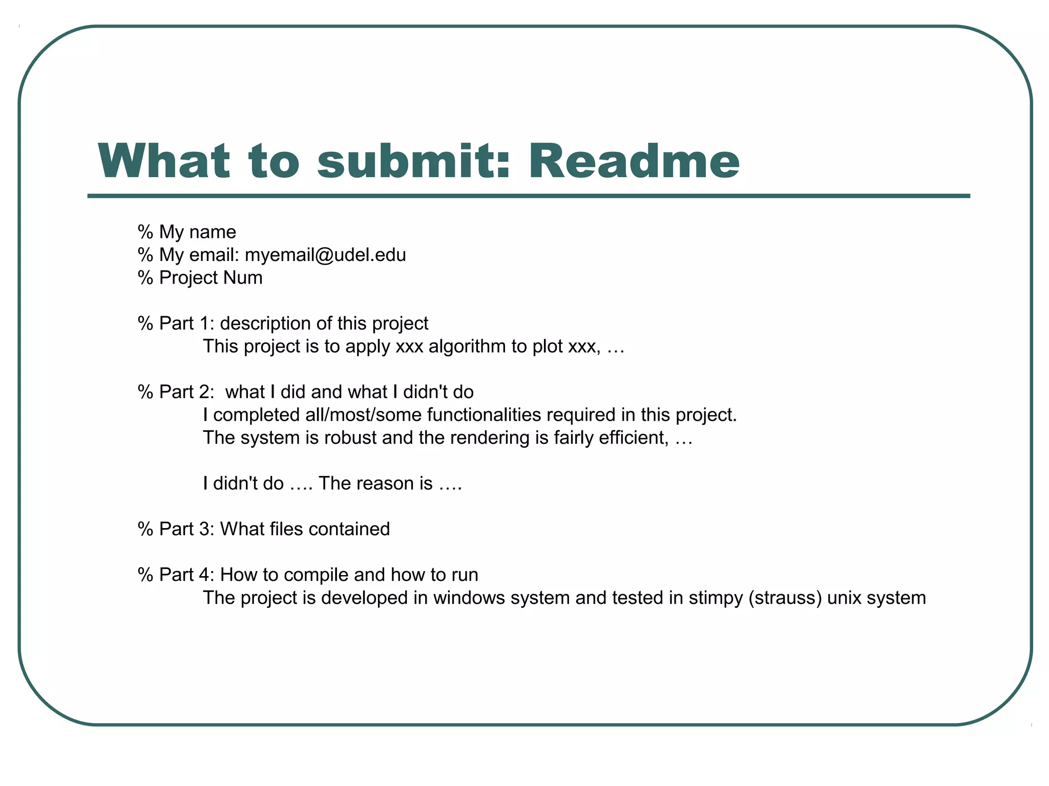 What to submit: Readme
 % My name
 % My email: myemail@udel.edu
 % Project Num

 % Part 1: description of this project
        This project is to apply xxx algorithm to plot xxx, …

 % Part 2: what I did and what I didn't do
        I completed all/most/some functionalities required in this project.
        The system is robust and the rendering is fairly efficient, …

         I didn't do …. The reason is ….

 % Part 3: What files contained

 % Part 4: How to compile and how to run
        The project is developed in windows system and tested in stimpy (strauss) unix system
 
