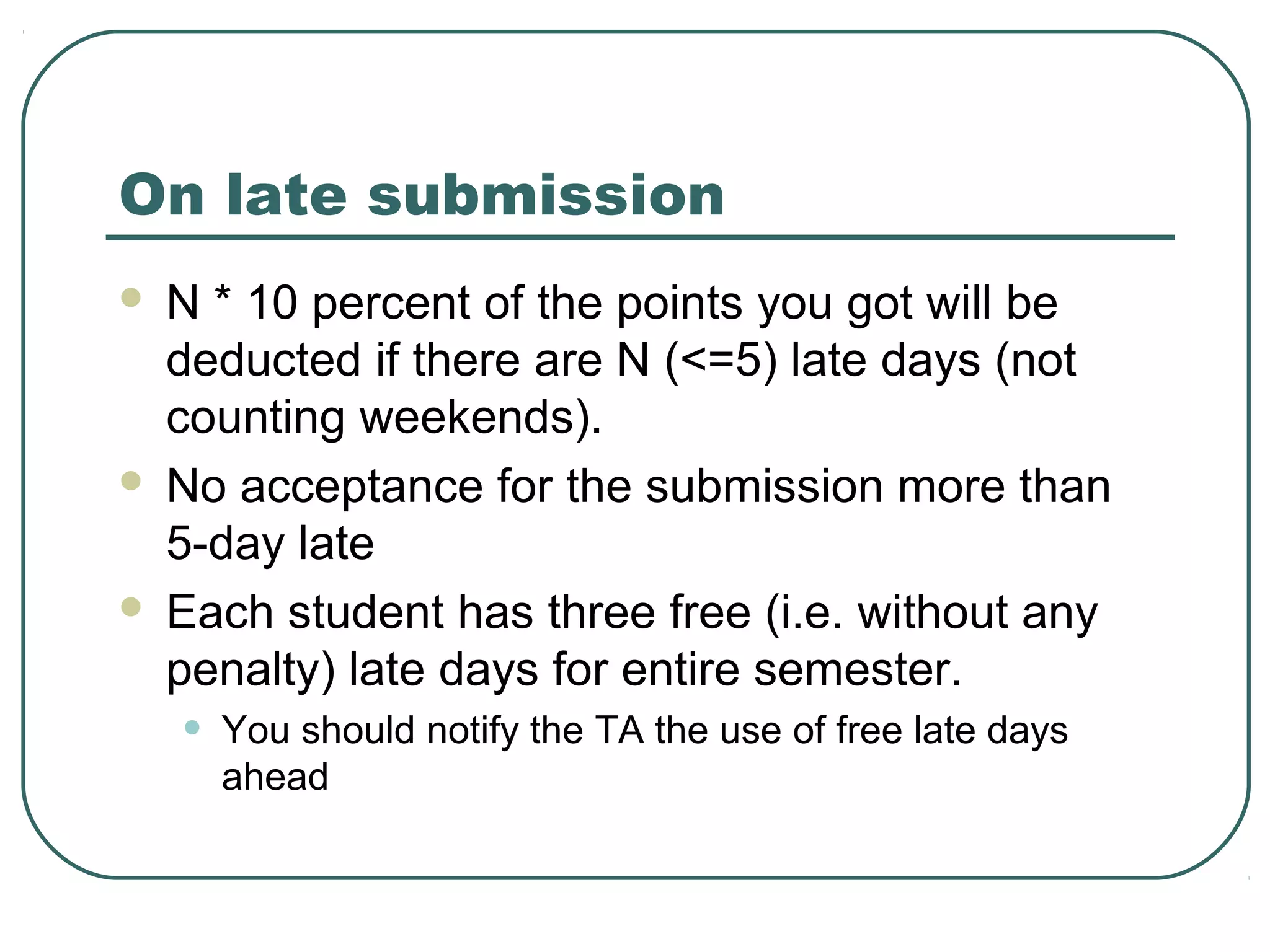 On late submission
 N * 10 percent of the points you got will be
  deducted if there are N (<=5) late days (not
  counting weekends).
 No acceptance for the submission more than
  5-day late
 Each student has three free (i.e. without any
  penalty) late days for entire semester.
    •   You should notify the TA the use of free late days
        ahead
 