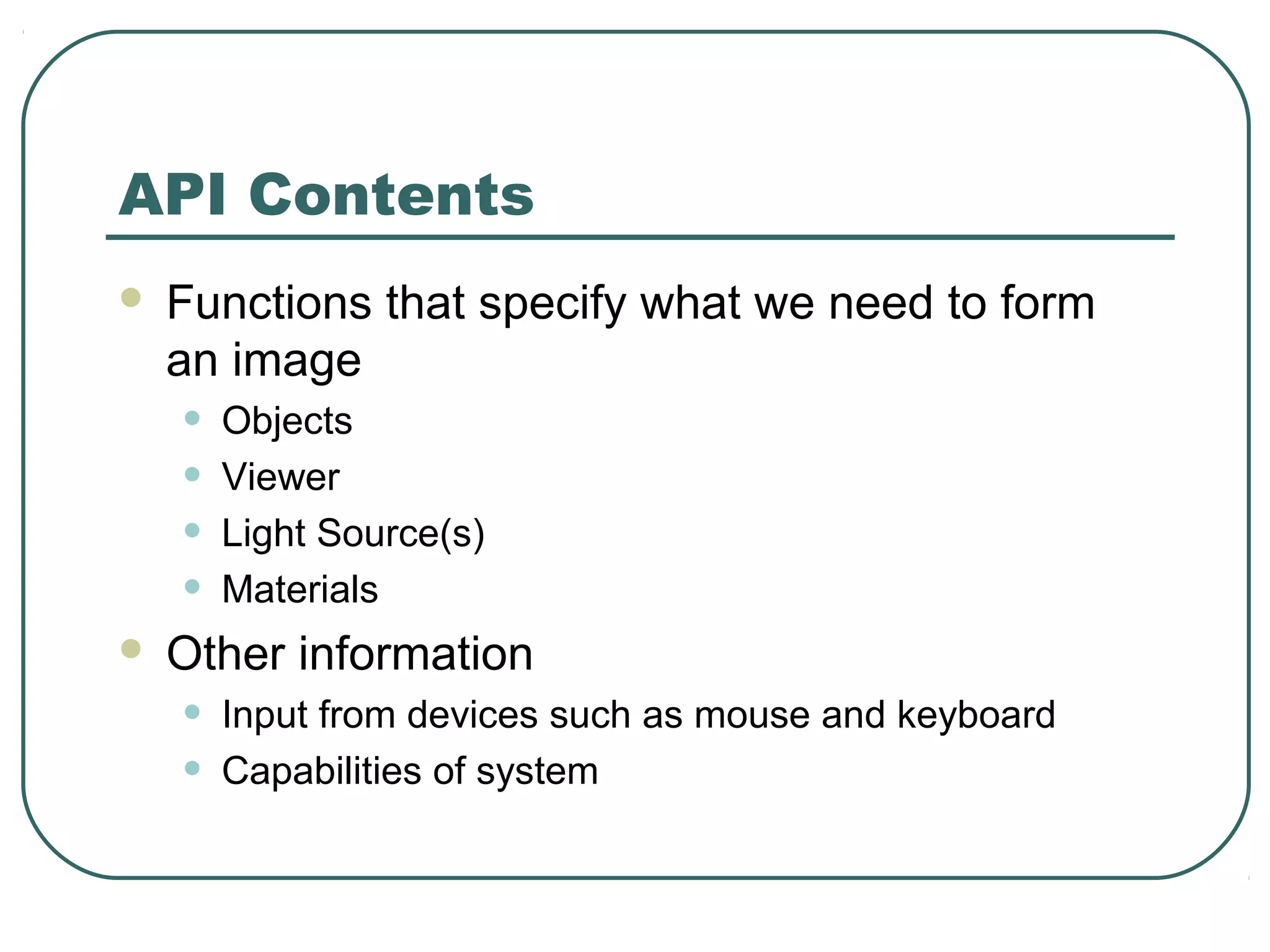API Contents
   Functions that specify what we need to form
    an image
    •   Objects
    •   Viewer
    •   Light Source(s)
    •   Materials
   Other information
    •   Input from devices such as mouse and keyboard
    •   Capabilities of system
 