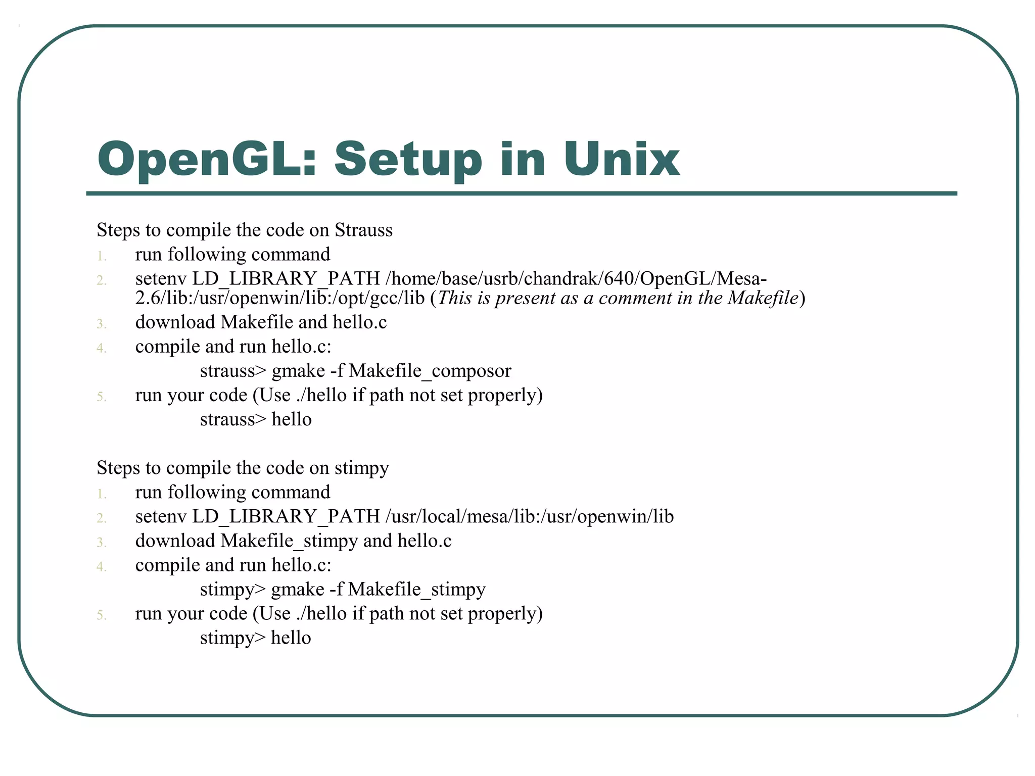 OpenGL: Setup in Unix
Steps to compile the code on Strauss
1.  run following command
2.  setenv LD_LIBRARY_PATH /home/base/usrb/chandrak/640/OpenGL/Mesa-
    2.6/lib:/usr/openwin/lib:/opt/gcc/lib (This is present as a comment in the Makefile)
3.  download Makefile and hello.c
4.  compile and run hello.c:
             strauss> gmake -f Makefile_composor
5.  run your code (Use ./hello if path not set properly)
             strauss> hello

Steps to compile the code on stimpy
1.  run following command
2.  setenv LD_LIBRARY_PATH /usr/local/mesa/lib:/usr/openwin/lib
3.  download Makefile_stimpy and hello.c
4.  compile and run hello.c:
            stimpy> gmake -f Makefile_stimpy
5.  run your code (Use ./hello if path not set properly)
            stimpy> hello
 