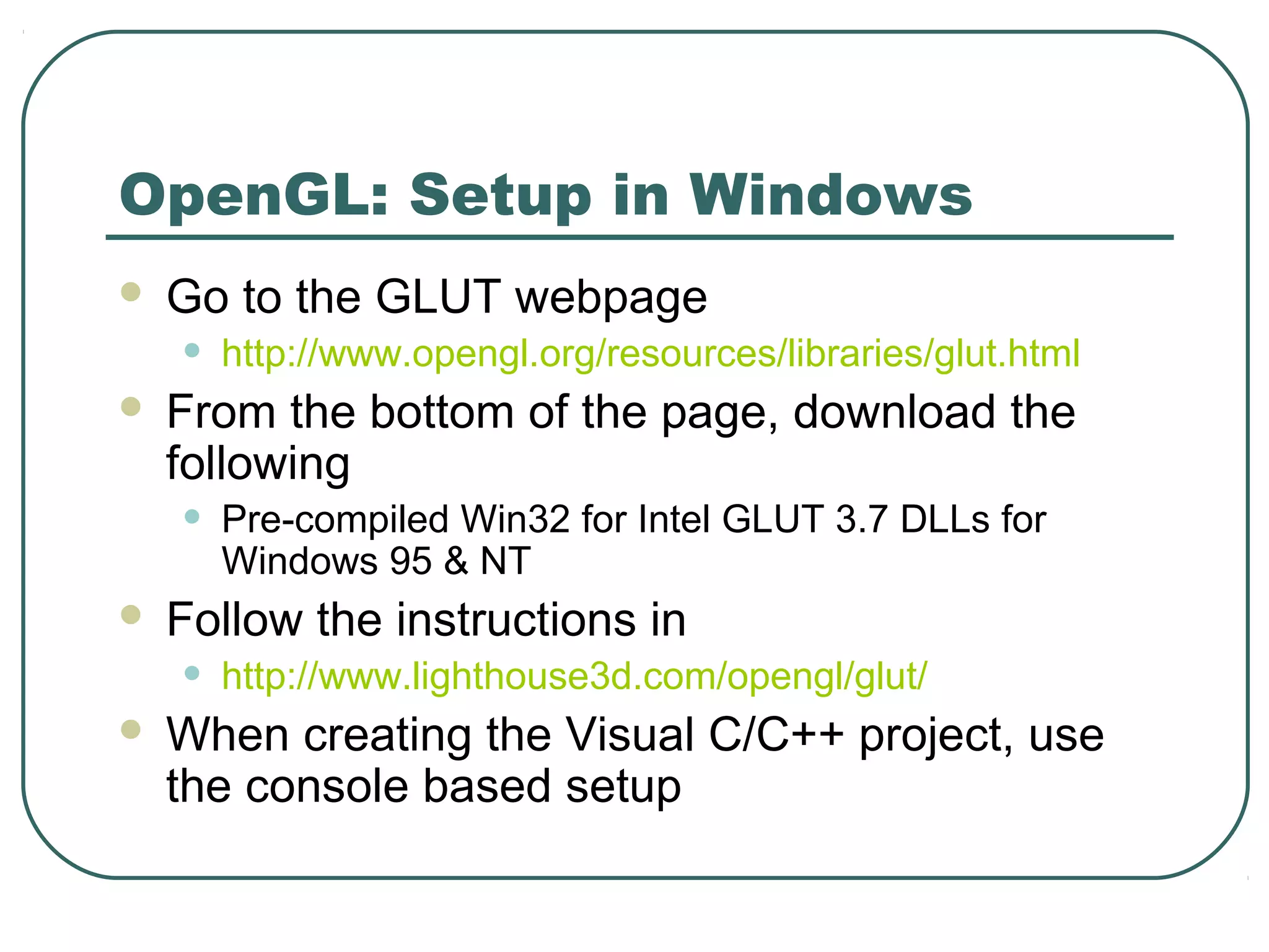 OpenGL: Setup in Windows
   Go to the GLUT webpage
    •   http://www.opengl.org/resources/libraries/glut.html
   From the bottom of the page, download the
    following
    •   Pre-compiled Win32 for Intel GLUT 3.7 DLLs for
        Windows 95 & NT
   Follow the instructions in
    •   http://www.lighthouse3d.com/opengl/glut/
   When creating the Visual C/C++ project, use
    the console based setup
 