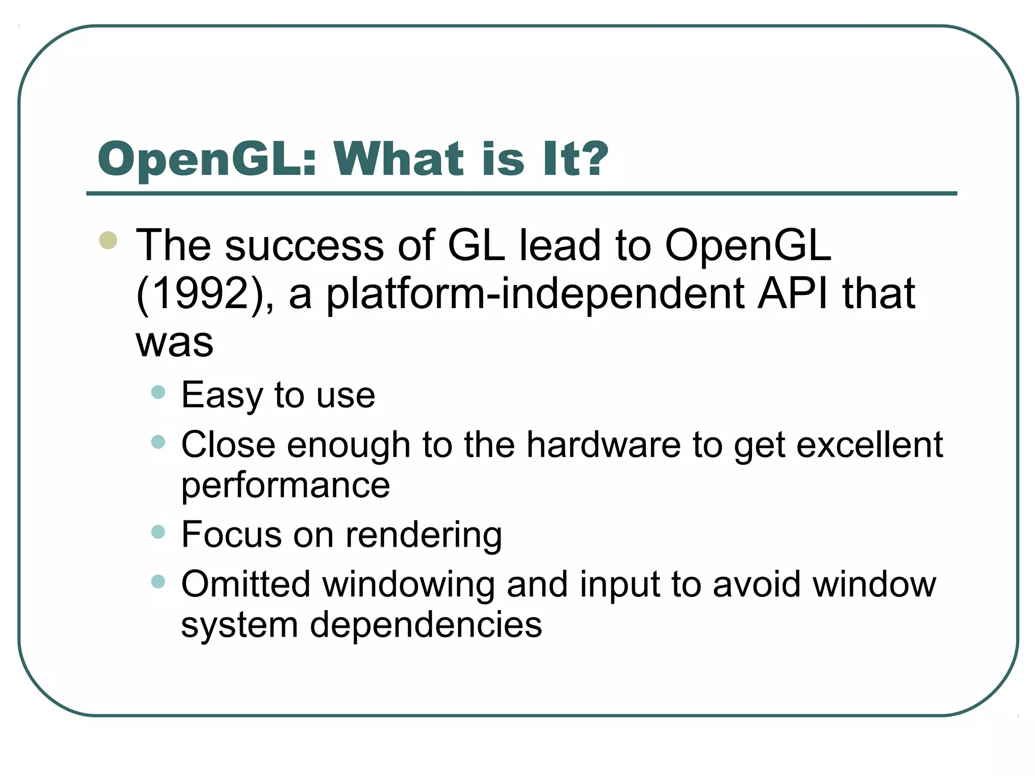 OpenGL: What is It?
 Thesuccess of GL lead to OpenGL
 (1992), a platform-independent API that
 was
  • Easy to use
  • Close enough to the hardware to get excellent
      performance
  •   Focus on rendering
  •   Omitted windowing and input to avoid window
      system dependencies
 