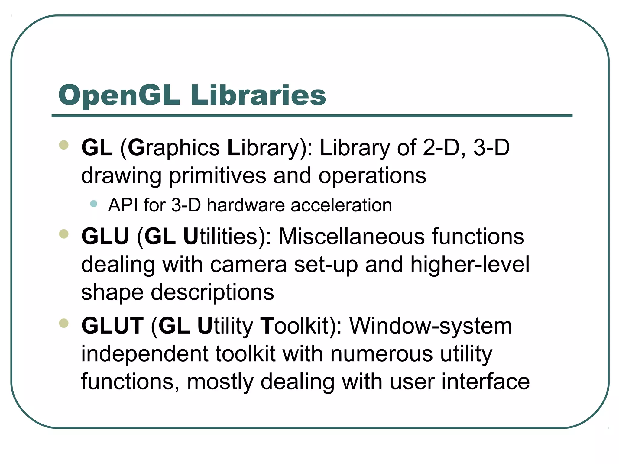 OpenGL Libraries
   GL (Graphics Library): Library of 2-D, 3-D
    drawing primitives and operations
    •   API for 3-D hardware acceleration
 GLU (GL Utilities): Miscellaneous functions
  dealing with camera set-up and higher-level
  shape descriptions
 GLUT (GL Utility Toolkit): Window-system
  independent toolkit with numerous utility
  functions, mostly dealing with user interface
 
