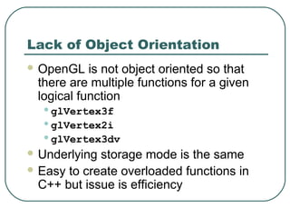 Lack of Object Orientation
 OpenGL   is not object oriented so that
 there are multiple functions for a given
 logical function
  •glVertex3f
  •glVertex2i
  •glVertex3dv
 Underlying storage mode is the same
 Easy to create overloaded functions in
  C++ but issue is efficiency
 