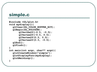 simple.c
#include <GL/glut.h>
void mydisplay(){
   glClear(GL_COLOR_BUFFER_BIT);
   glBegin(GL_POLYGON);
       glVertex2f(-0.5, -0.5);
       glVertex2f(-0.5, 0.5);
       glVertex2f(0.5, 0.5);
       glVertex2f(0.5, -0.5);
   glEnd();
   glFlush();
}
int main(int argc, char** argv){
   glutCreateWindow("simple");
   glutDisplayFunc(mydisplay);
   glutMainLoop();
}
 