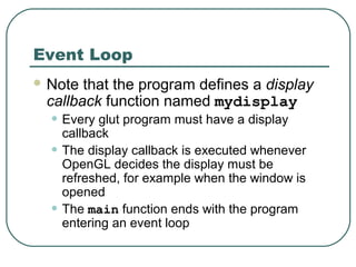 Event Loop
 Note that the program defines a display
 callback function named mydisplay
  • Every glut program must have a display
      callback
  •   The display callback is executed whenever
      OpenGL decides the display must be
      refreshed, for example when the window is
      opened
  •   The main function ends with the program
      entering an event loop
 