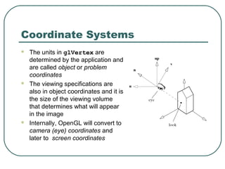 Coordinate Systems
   The units in glVertex are
    determined by the application and
    are called object or problem
    coordinates
   The viewing specifications are
    also in object coordinates and it is
    the size of the viewing volume
    that determines what will appear
    in the image
   Internally, OpenGL will convert to
    camera (eye) coordinates and
    later to screen coordinates
 