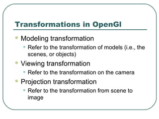 Transformations in OpenGl
 Modeling   transformation
  • Refer to the transformation of models (i.e., the
    scenes, or objects)
 Viewing   transformation
  • Refer to the transformation on the camera
 Projection   transformation
  • Refer to the transformation from scene to
    image
 