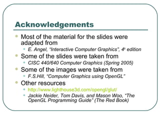 Acknowledgements
   Most of the material for the slides were
    adapted from
    •   E. Angel, “Interactive Computer Graphics”, 4th edition
   Some of the slides were taken from
    •   CISC 440/640 Computer Graphics (Spring 2005)
   Some of the images were taken from
    •   F.S.Hill, “Computer Graphics using OpenGL”
   Other resources
    •   http://www.lighthouse3d.com/opengl/glut/
    •   Jackie Neider, Tom Davis, and Mason Woo, “The
        OpenGL Programming Guide” (The Red Book)
 
