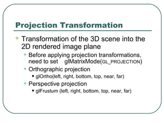 Projection Transformation
 Transformation
               of the 3D scene into the
 2D rendered image plane
  • Before applying projection transformations,
      need to set glMatrixMode(GL_PROJECTION)
  •   Orthographic projection
       • glOrtho(left, right, bottom, top, near, far)
  • Perspective projection
       • glFrustum (left, right, bottom, top, near, far)
 