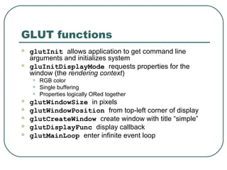 GLUT functions
   glutInit allows application to get command line
    arguments and initializes system
   gluInitDisplayMode requests properties for the
    window (the rendering context)
    •   RGB color
    •   Single buffering
    •   Properties logically ORed together
   glutWindowSize in pixels
   glutWindowPosition from top-left corner of display
   glutCreateWindow create window with title “simple”
   glutDisplayFunc display callback
   glutMainLoop enter infinite event loop
 
