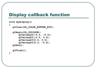 Display callback function
void mydisplay()
{
   glClear(GL_COLOR_BUFFER_BIT);

    glBegin(GL_POLYGON);
        glVertex2f(-0.5, -0.5);
        glVertex2f(-0.5, 0.5);
        glVertex2f(0.5, 0.5);
        glVertex2f(0.5, -0.5);
    glEnd();

    glFlush();
}
 