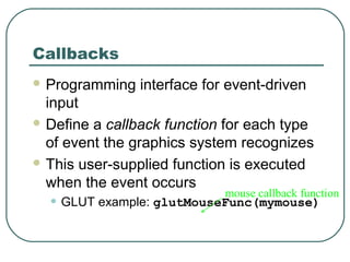 Callbacks
 Programming   interface for event-driven
  input
 Define a callback function for each type
  of event the graphics system recognizes
 This user-supplied function is executed
  when the event occurs
                             mouse callback function
  • GLUT example: glutMouseFunc(mymouse)
 