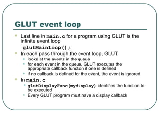 GLUT event loop
   Last line in main.c for a program using GLUT is the
    infinite event loop
     glutMainLoop();
   In each pass through the event loop, GLUT
    •   looks at the events in the queue
    •   for each event in the queue, GLUT executes the
        appropriate callback function if one is defined
    •   if no callback is defined for the event, the event is ignored
   In main.c
    • glutDisplayFunc(mydisplay) identifies the function to
        be executed
    •   Every GLUT program must have a display callback
 