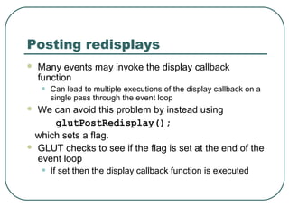 Posting redisplays
   Many events may invoke the display callback
    function
    •   Can lead to multiple executions of the display callback on a
        single pass through the event loop
 We can avoid this problem by instead using
     glutPostRedisplay();
 which sets a flag.
 GLUT checks to see if the flag is set at the end of the
  event loop
    •   If set then the display callback function is executed
 