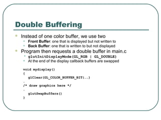 Double Buffering
   Instead of one color buffer, we use two
    •   Front Buffer: one that is displayed but not written to
    •   Back Buffer: one that is written to but not displayed
   Program then requests a double buffer in main.c
    • glutInitDisplayMode(GL_RGB | GL_DOUBLE)
    • At the end of the display callback buffers are swapped
    void mydisplay()
    {
       glClear(GL_COLOR_BUFFER_BIT|….)
    .
    /* draw graphics here */
    .
       glutSwapBuffers()
    }
 