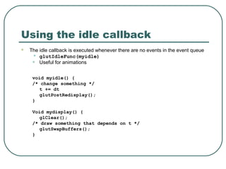 Using the idle callback
   The idle callback is executed whenever there are no events in the event queue
     • glutIdleFunc(myidle)
     • Useful for animations
     void myidle() {
     /* change something */
        t += dt
        glutPostRedisplay();
     }

     Void mydisplay() {
        glClear();
     /* draw something that depends on t */
        glutSwapBuffers();
     }
 