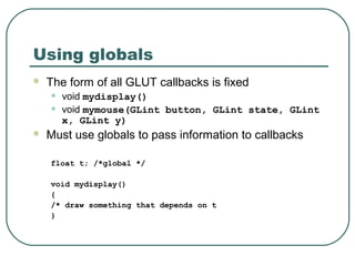 Using globals
   The form of all GLUT callbacks is fixed
    •   void mydisplay()
    •   void mymouse(GLint button, GLint state, GLint
        x, GLint y)
   Must use globals to pass information to callbacks

    float t; /*global */

    void mydisplay()
    {
    /* draw something that depends on t
    }
 